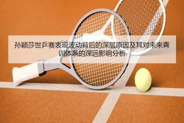 孙颖莎世乒赛表现波动背后的深层原因及其对未来青训体系的深远影响分析