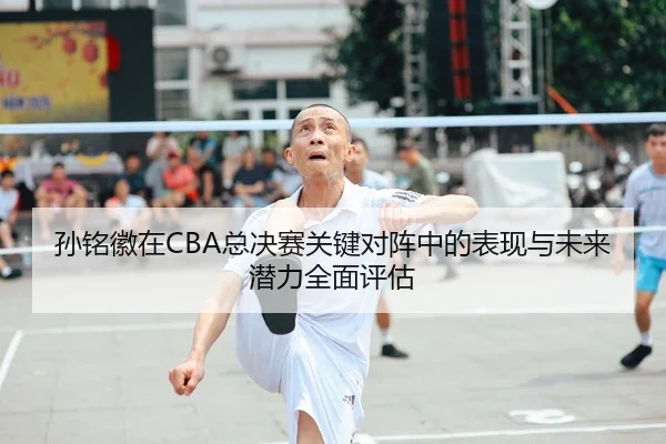 孙铭徽在CBA总决赛关键对阵中的表现与未来潜力全面评估 | WM SPORTS